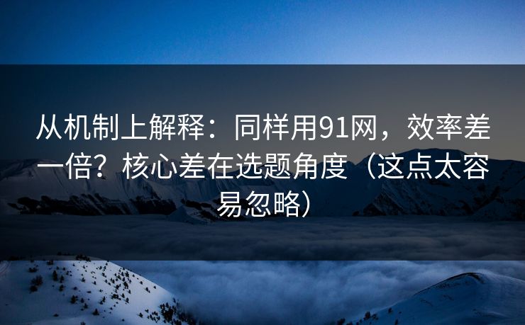 从机制上解释:同样用91网,效率差一倍?核心差在选题角度(这点太容易忽略) 从机制上解释:同样用91网,效率差一倍?核心差在选题角度(这点太容易忽略)