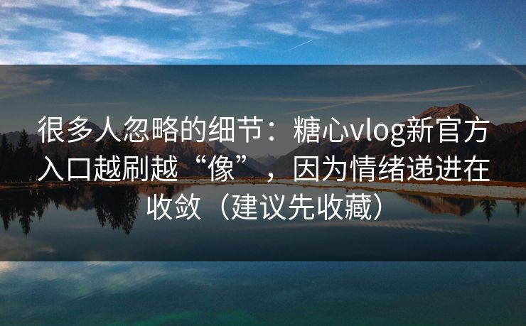 很多人忽略的细节：糖心vlog新官方入口越刷越“像”，因为情绪递进在收敛（建议先收藏）